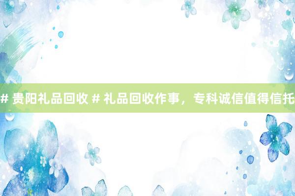 # 贵阳礼品回收 # 礼品回收作事，专科诚信值得信托