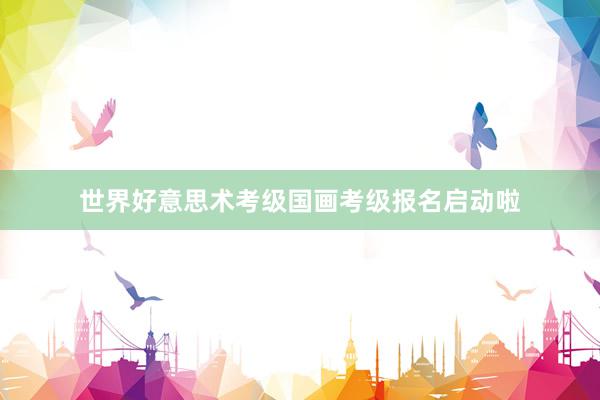 世界好意思术考级国画考级报名启动啦
