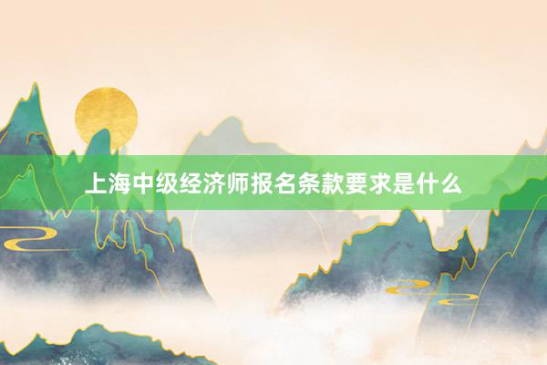 上海中级经济师报名条款要求是什么