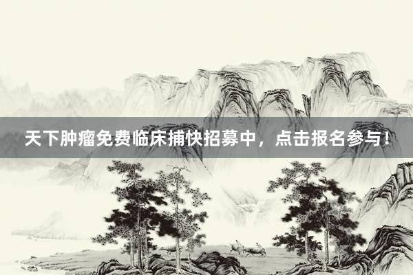 天下肿瘤免费临床捕快招募中，点击报名参与！
