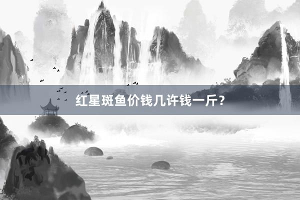 红星斑鱼价钱几许钱一斤？